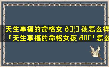 天生享福的命格女 🦈 孩怎么样「天生享福的命格女孩 🌹 怎么样了」